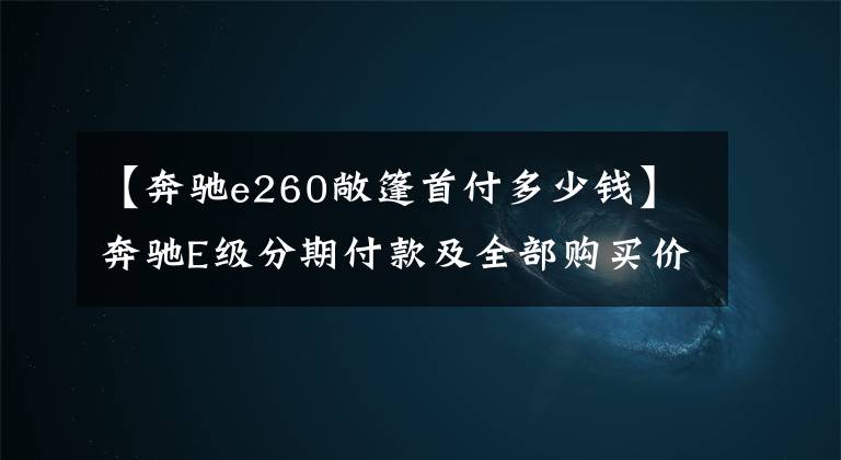 【奔驰e260敞篷首付多少钱】奔驰E级分期付款及全部购买价格是多少？别着急，小姚已经为车友们结清了账。