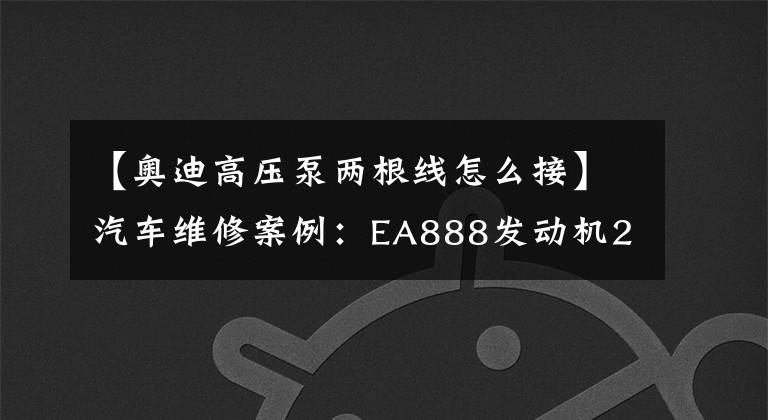 【奥迪高压泵两根线怎么接】汽车维修案例：EA888发动机2.0T高压泵”疑似“故障检修