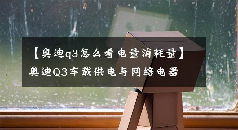 【奥迪q3怎么看电量消耗量】奥迪Q3车载供电与网络电器