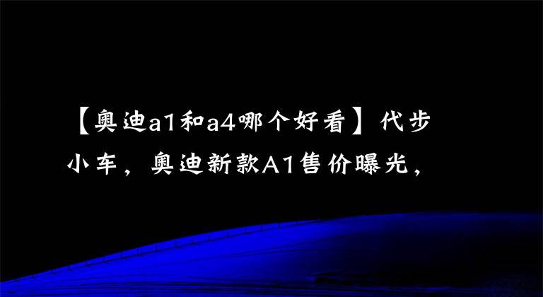 【奥迪a1和a4哪个好看】代步小车，奥迪新款A1售价曝光，搭2.0T+双离合，比A4更运动