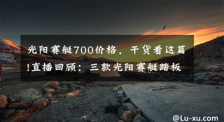 光阳赛艇700价格，干货看这篇!直播回顾：三款光阳赛艇踏板车有哪些区别，你知道吗？