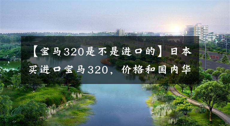 【宝马320是不是进口的】日本买进口宝马320，价格和国内华晨宝马差不多，X5更便宜