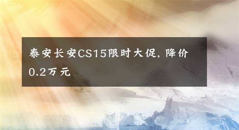 泰安长安CS15限时大促, 降价0.2万元