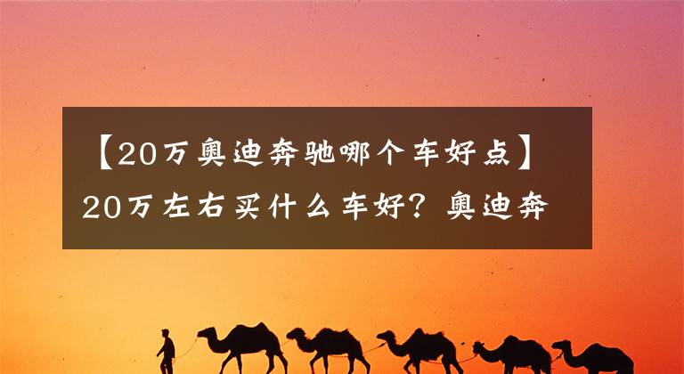 【20万奥迪奔驰哪个车好点】20万左右买什么车好？奥迪奔驰马自达均可以选择