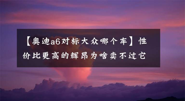 【奥迪a6对标大众哪个车】性价比更高的辉昂为啥卖不过它的同门师兄奥迪A6L?