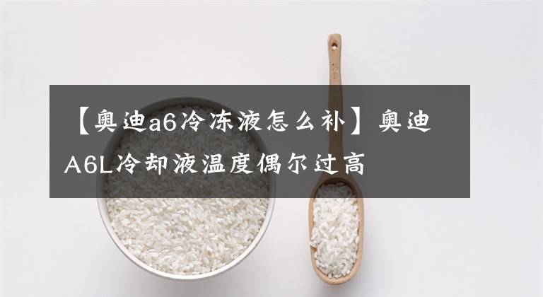 【奥迪a6冷冻液怎么补】奥迪A6L冷却液温度偶尔过高