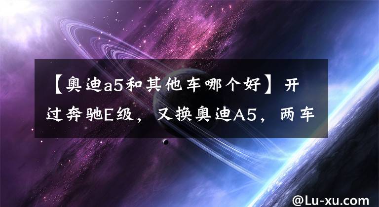 【奥迪a5和其他车哪个好】开过奔驰E级，又换奥迪A5，两车对比，车友坦率地说了感受