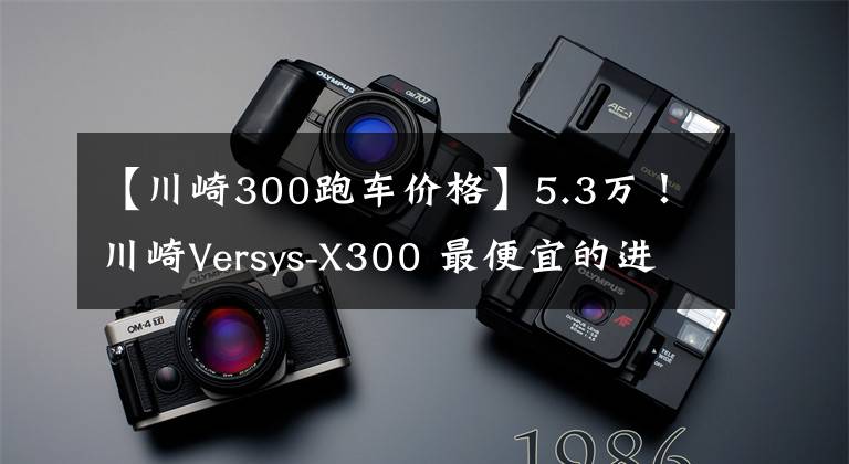 【川崎300跑车价格】5.3万！川崎Versys-X300 最便宜的进口双缸拉力