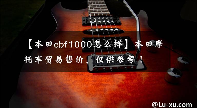 【本田cbf1000怎么样】本田摩托车贸易售价，仅供参考！