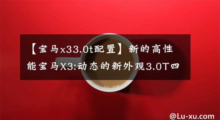 【宝马x33.0t配置】新的高性能宝马X3:动态的新外观3.0T四驱动器，运动要素暴增，真的很锐利