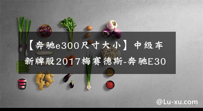 【奔驰e300尺寸大小】中级车新牌股2017梅赛德斯-奔驰E300海外评价
