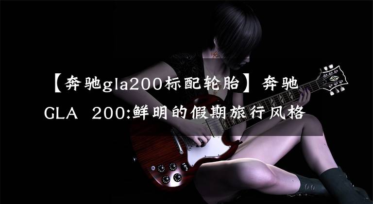 【奔驰gla200标配轮胎】奔驰GLA  200:鲜明的假期旅行风格是最好的