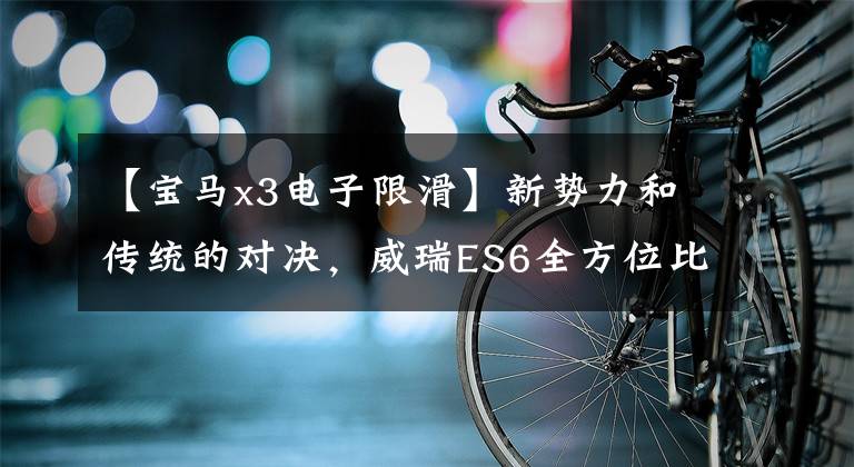 【宝马x3电子限滑】新势力和传统的对决，威瑞ES6全方位比较宝马X3