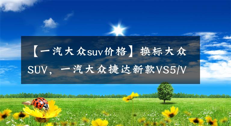 【一汽大众suv价格】换标大众SUV，一汽大众捷达新款VS5/VS7即将上市，预售8.79万元起