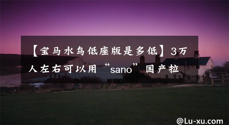 【宝马水鸟低座版是多低】3万人左右可以用“sano”国产拉力摩托车送你。