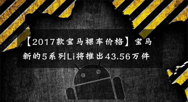 【2017款宝马裸车价格】宝马新的5系列Li将推出43.56万件