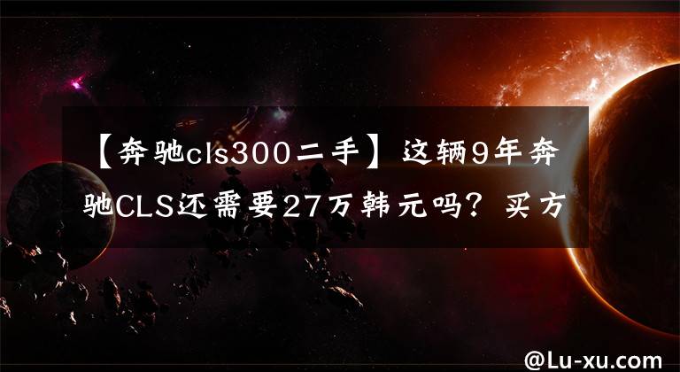 【奔驰cls300二手】这辆9年奔驰CLS还需要27万韩元吗？买方放弃测试完成：浪费时间