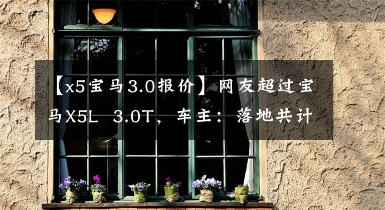 【x5宝马3.0报价】网友超过宝马X5L  3.0T，车主：落地共计90万韩元