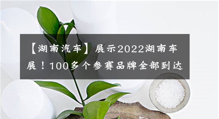 【湖南汽车】展示2022湖南车展！100多个参赛品牌全部到达长沙后，汽车盛宴即将拉开帷幕