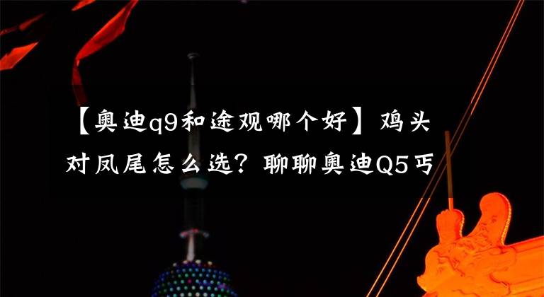 【奥迪q9和途观哪个好】鸡头对凤尾怎么选？聊聊奥迪Q5丐版和大众途观顶配