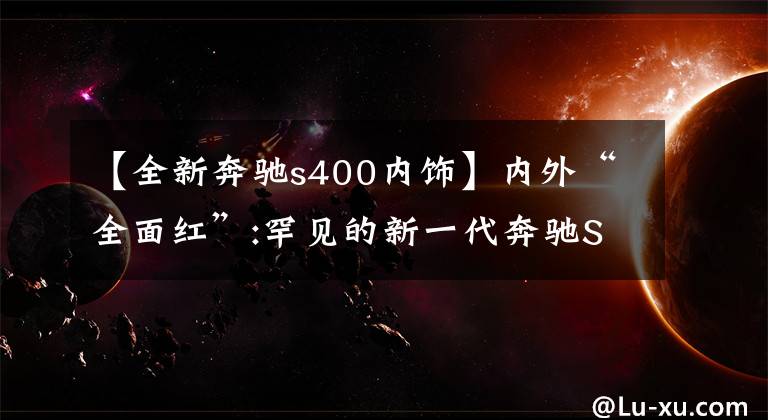 【全新奔驰s400内饰】内外“全面红”:罕见的新一代奔驰S级全红定制装修。