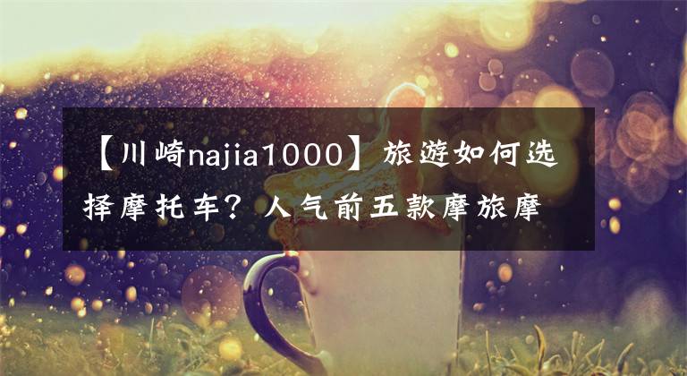 【川崎najia1000】旅游如何选择摩托车？人气前五款摩旅摩托车