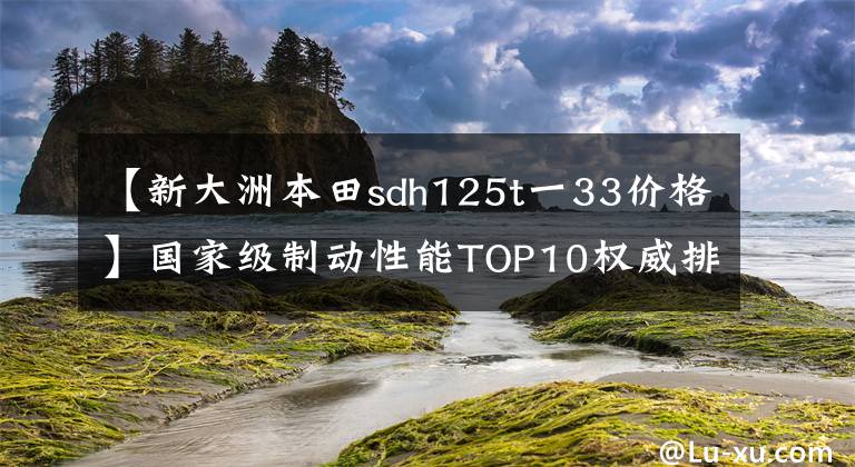 【新大洲本田sdh125t一33价格】国家级制动性能TOP10权威排行榜公布，地平线跑车也进入了吗？