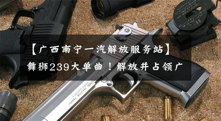 【广西南宁一汽解放服务站】舞狮239大单曲！解放并占领广西市场