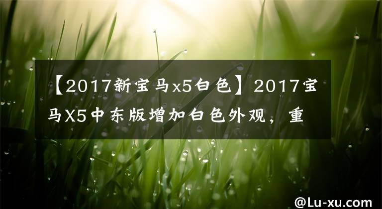 【2017新宝马x5白色】2017宝马X5中东版增加白色外观，重新降价67.5万件