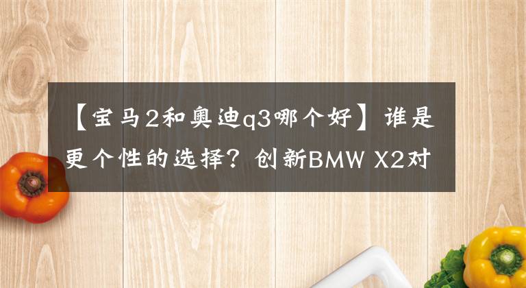 【宝马2和奥迪q3哪个好】谁是更个性的选择？创新BMW X2对比奥迪Q3