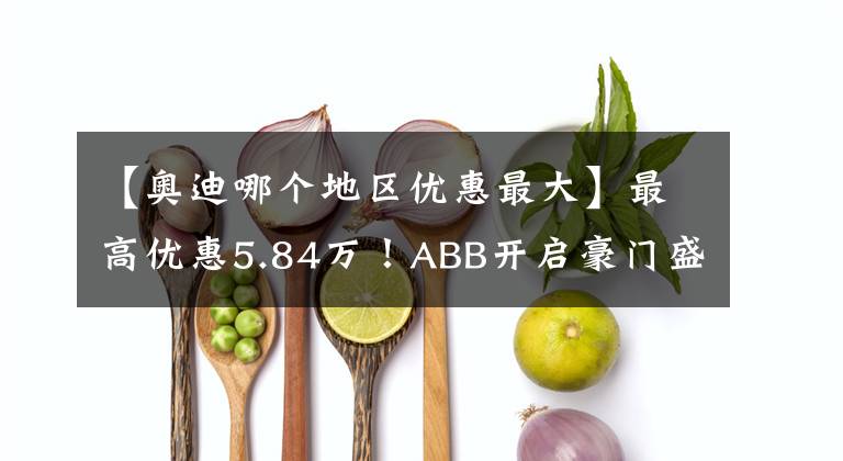 【奥迪哪个地区优惠最大】最高优惠5.84万！ABB开启豪门盛宴让利模式｜封面天天见·封火轮