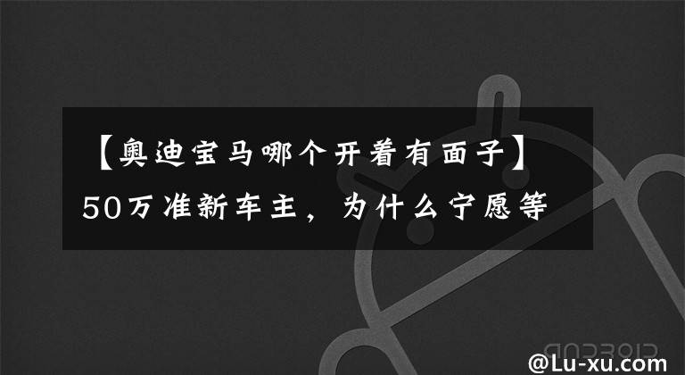 【奥迪宝马哪个开着有面子】50万准新车主，为什么宁愿等比亚迪4个月，也不想买其他品牌？