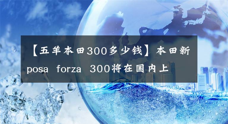 【五羊本田300多少钱】本田新posa  forza  300将在国内上市，请现在接受预订！售价.