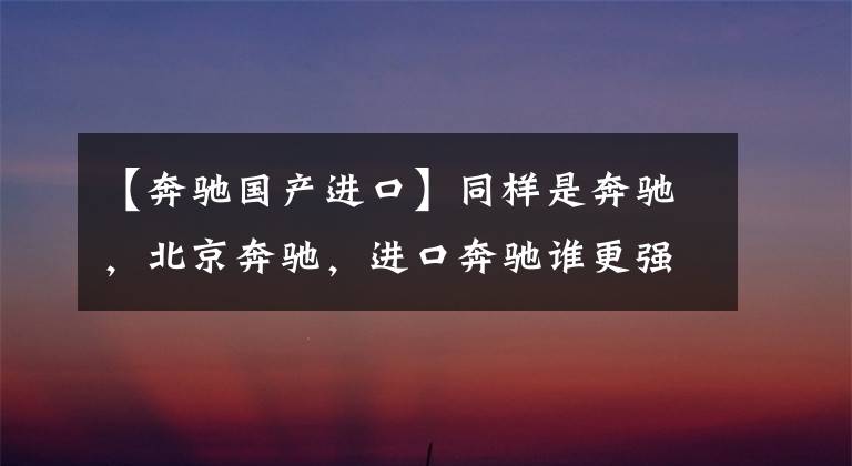 【奔驰国产进口】同样是奔驰，北京奔驰，进口奔驰谁更强？现在才知道