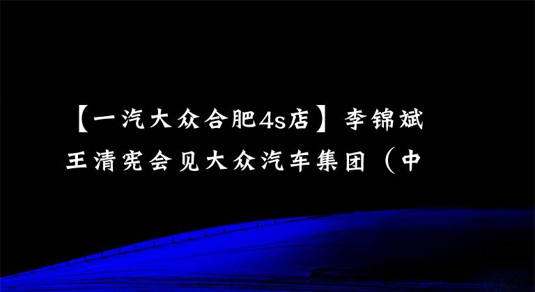 【一汽大众合肥4s店】李锦斌王清宪会见大众汽车集团（中国）首席执行官冯思翰一行