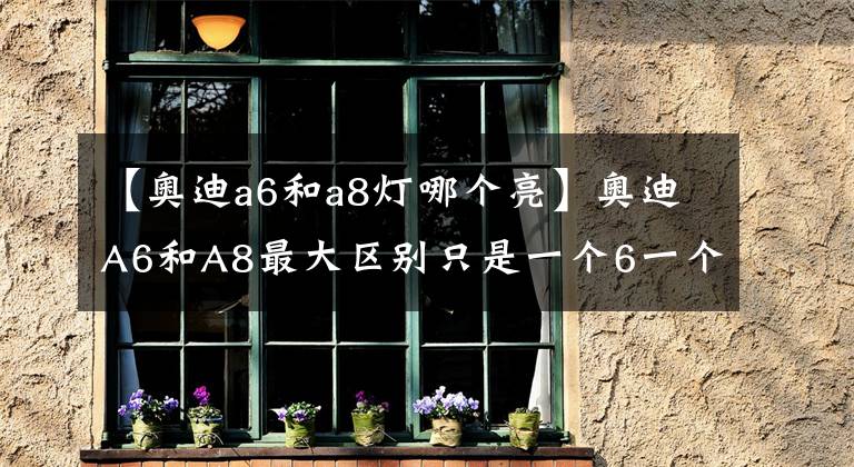 【奥迪a6和a8灯哪个亮】奥迪A6和A8最大区别只是一个6一个8？这就不懂了吧！