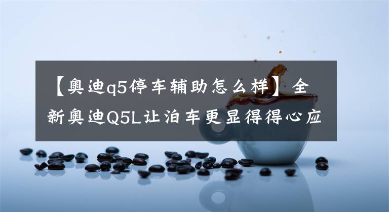 【奥迪q5停车辅助怎么样】全新奥迪Q5L让泊车更显得得心应手