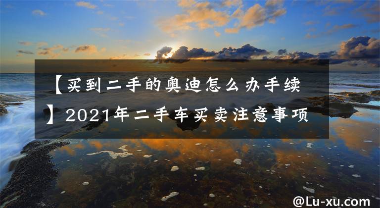 【买到二手的奥迪怎么办手续】2021年二手车买卖注意事项及详细流程