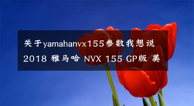 关于yamahanvx155参数我想说2018 雅马哈 NVX 155 GP版 美图鉴赏 规格简介
