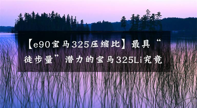 【e90宝马325压缩比】最具“徒步量”潜力的宝马325Li究竟脱胎换骨是什么样子？