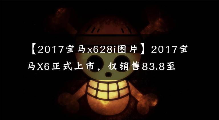 【2017宝马x628i图片】2017宝马X6正式上市，仅销售83.8至113.8