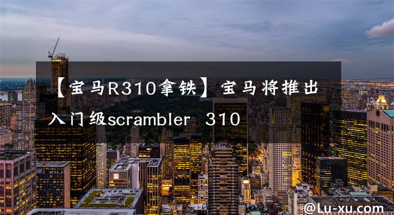 【宝马R310拿铁】宝马将推出入门级scrambler  310