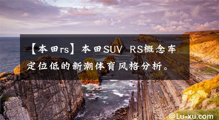 【本田rs】本田SUV  RS概念车定位低的新潮体育风格分析。