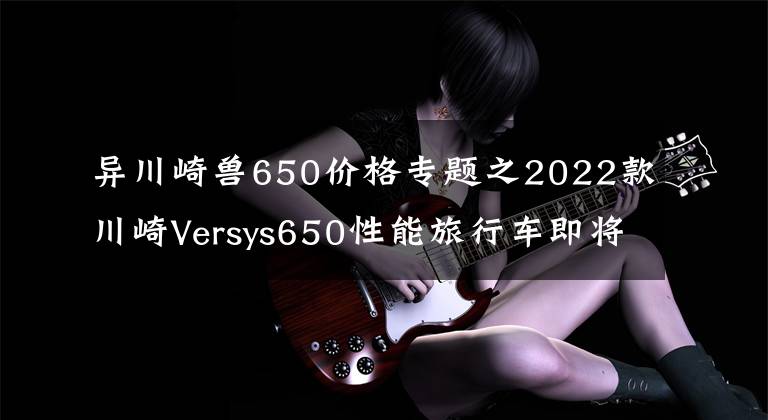 异川崎兽650价格专题之2022款川崎Versys650性能旅行车即将引进，性能配置双升
