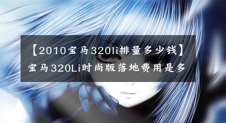 【2010宝马320li排量多少钱】宝马320Li时尚版落地费用是多少？