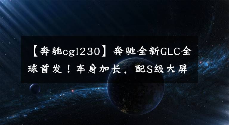 【奔驰cgl230】奔驰全新GLC全球首发！车身加长，配S级大屏，还买啥宝马X3