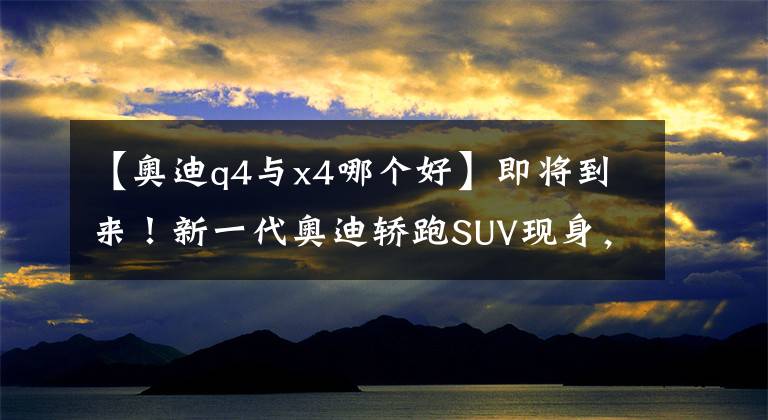 【奥迪q4与x4哪个好】即将到来！新一代奥迪轿跑SUV现身，气场不弱于X4，这才叫黑马