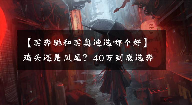 【买奔驰和买奥迪选哪个好】鸡头还是凤尾？40万到底选奔驰C级还是奥迪A6L？