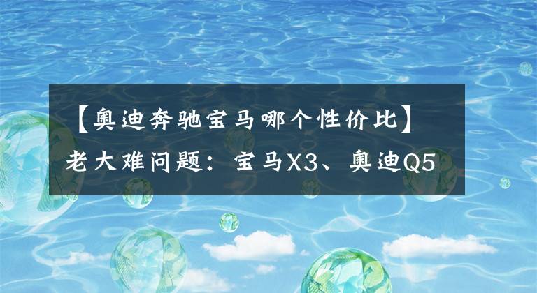 【奥迪奔驰宝马哪个性价比】老大难问题：宝马X3、奥迪Q5L、奔驰GLC怎么选？