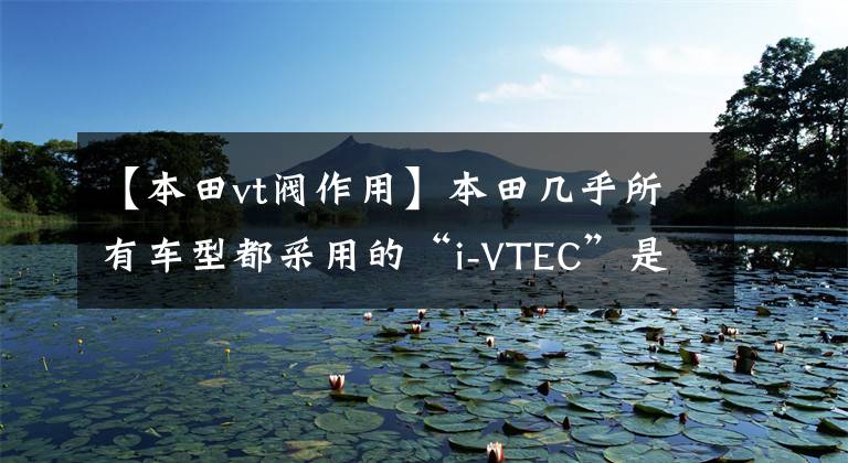 【本田vt阀作用】本田几乎所有车型都采用的“i-VTEC”是什么？和过去的VTEC不一样啊。